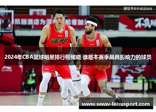 2024年CBA篮球明星排行榜揭晓 谁是本赛季最具影响力的球员