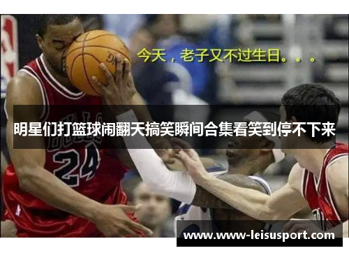 明星们打篮球闹翻天搞笑瞬间合集看笑到停不下来