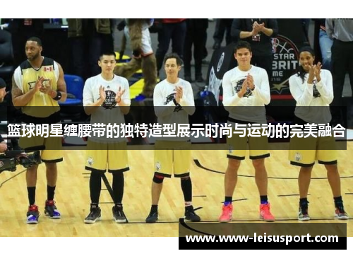 篮球明星缠腰带的独特造型展示时尚与运动的完美融合